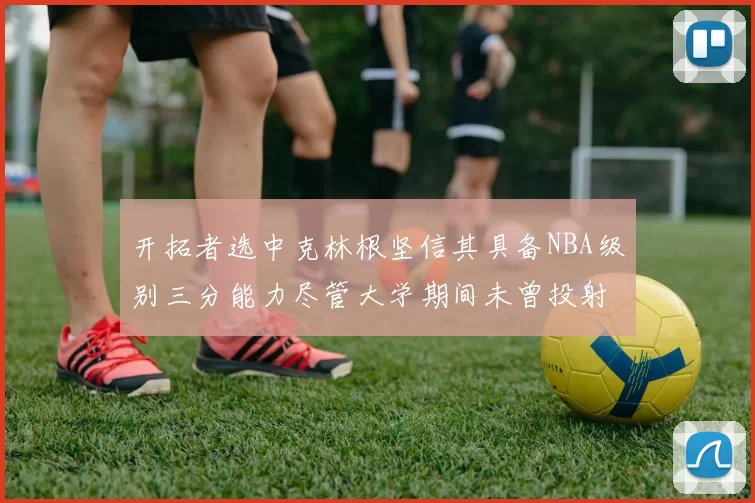开拓者选中克林根坚信其具备NBA级别三分能力尽管大学期间未曾投射