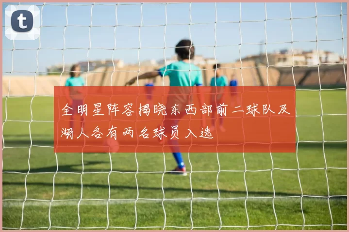 全明星阵容揭晓东西部前二球队及湖人各有两名球员入选