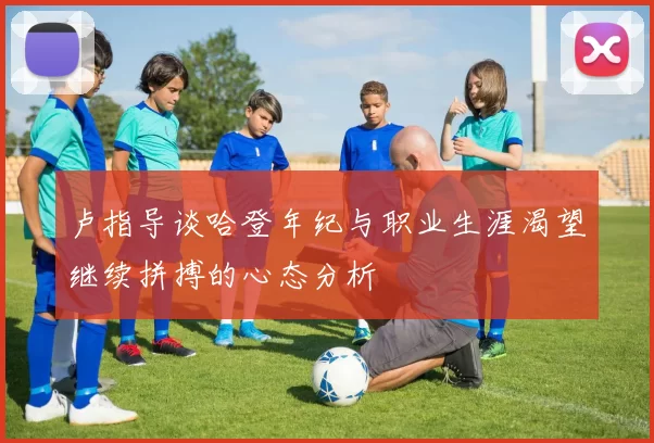 卢指导谈哈登年纪与职业生涯渴望继续拼搏的心态分析