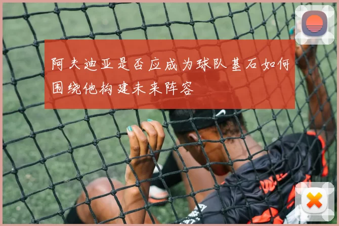 阿夫迪亚是否应成为球队基石如何围绕他构建未来阵容