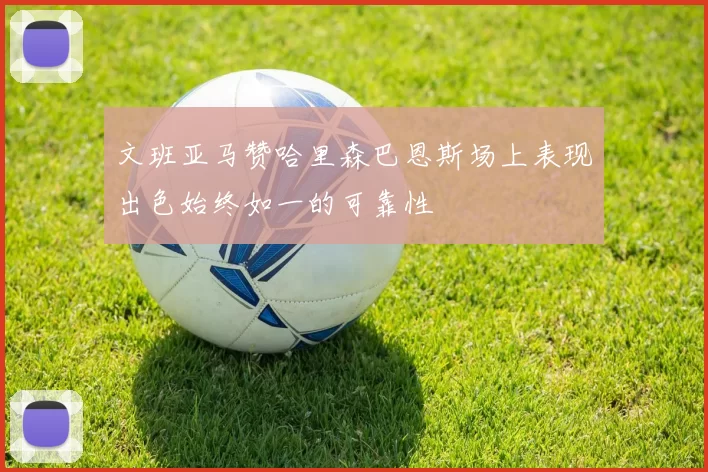 文班亚马赞哈里森巴恩斯场上表现出色始终如一的可靠性