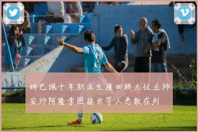 姆巴佩十年职业生涯回顾九位主帅安帅阿隆索图赫尔等人悉数在列
