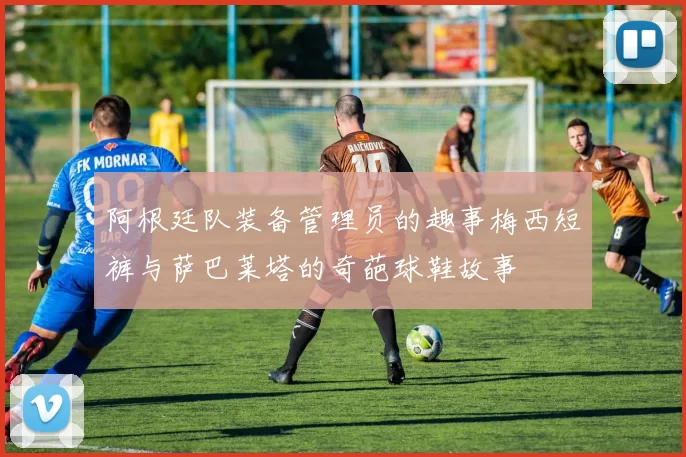 阿根廷队装备管理员的趣事梅西短裤与萨巴莱塔的奇葩球鞋故事