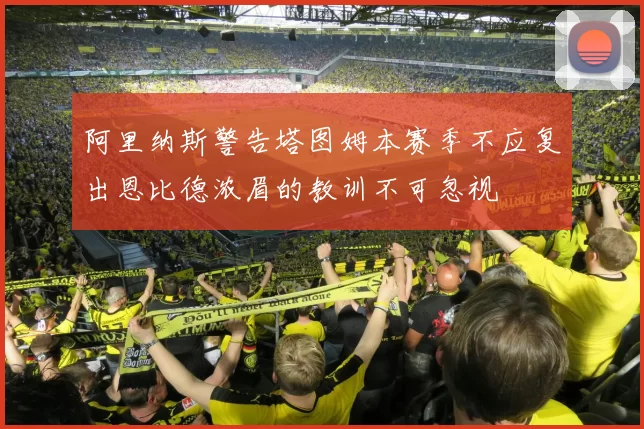 阿里纳斯警告塔图姆本赛季不应复出恩比德浓眉的教训不可忽视