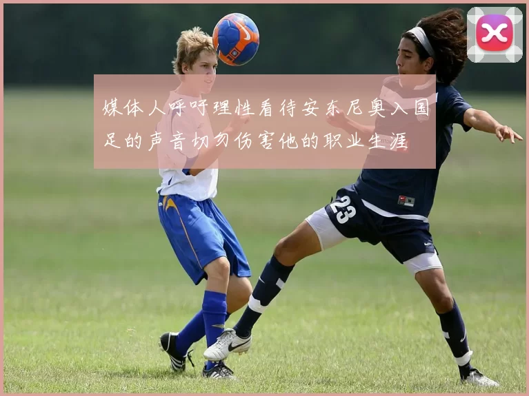 媒体人呼吁理性看待安东尼奥入国足的声音切勿伤害他的职业生涯