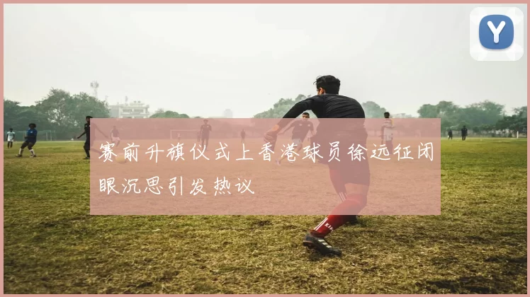 赛前升旗仪式上香港球员徐远征闭眼沉思引发热议